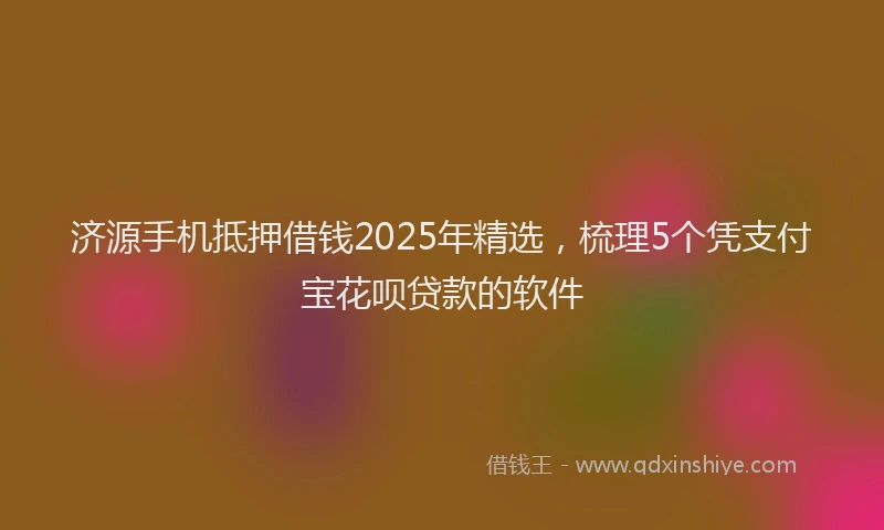 济源手机抵押借钱2025年精选，梳理5个凭支付宝花呗贷款的软件