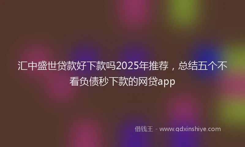 汇中盛世贷款好下款吗2025年推荐，总结五个不看负债秒下款的网贷app