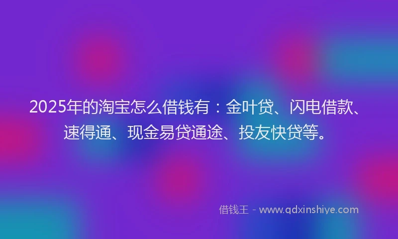 2025年的淘宝怎么借钱有：金叶贷、闪电借款、速得通、现金易贷通途、投友快贷等。