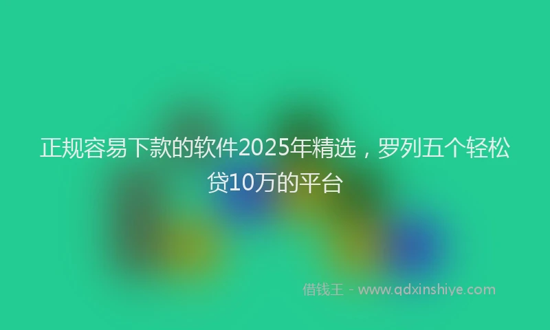 正规容易下款的软件2025年精选，罗列五个轻松贷10万的平台