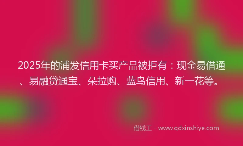 2025年的浦发信用卡买产品被拒有：现金易借通、易融贷通宝、朵拉购、蓝鸟信用、新一花等。