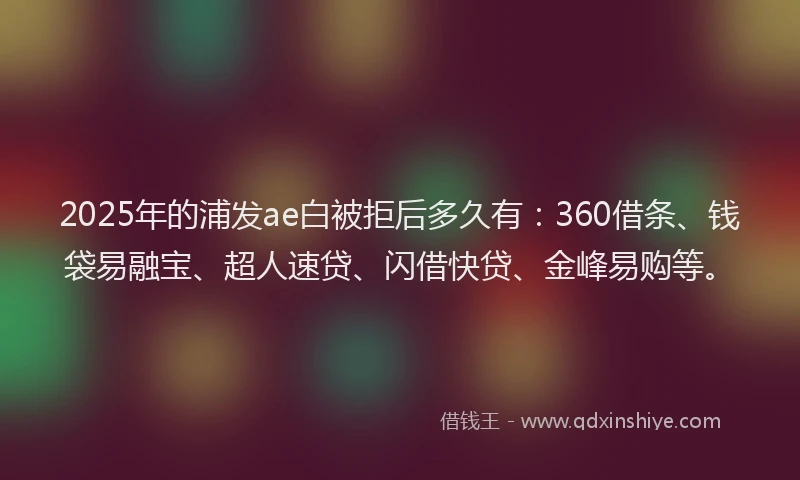 2025年的浦发ae白被拒后多久有：360借条、钱袋易融宝、超人速贷、闪借快贷、金峰易购等。