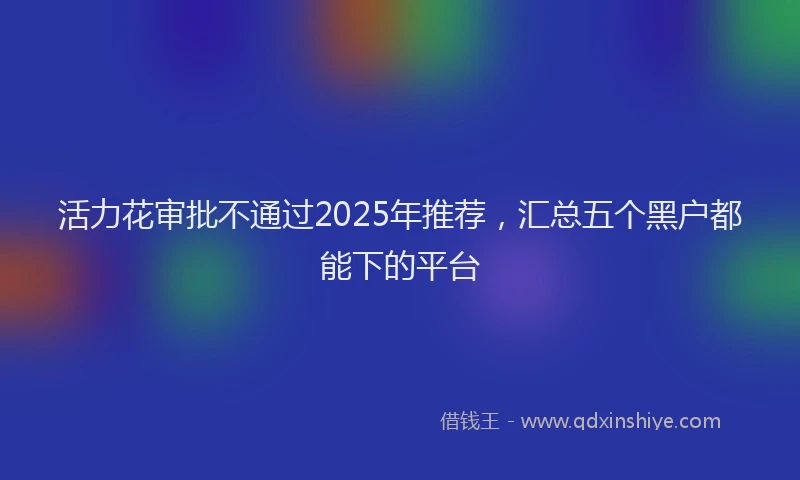 活力花审批不通过2025年推荐，汇总五个黑户都能下的平台