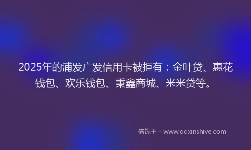 2025年的浦发广发信用卡被拒有：金叶贷、惠花钱包、欢乐钱包、秉鑫商城、米米贷等。