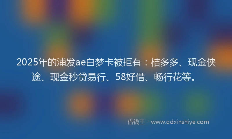 2025年的浦发ae白梦卡被拒有：桔多多、现金侠途、现金秒贷易行、58好借、畅行花等。