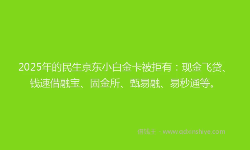2025年的民生京东小白金卡被拒有：现金飞贷、钱速借融宝、固金所、甄易融、易秒通等。