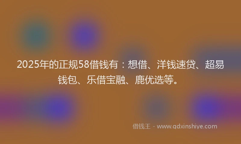 2025年的正规58借钱有：想借、洋钱速贷、超易钱包、乐借宝融、鹿优选等。