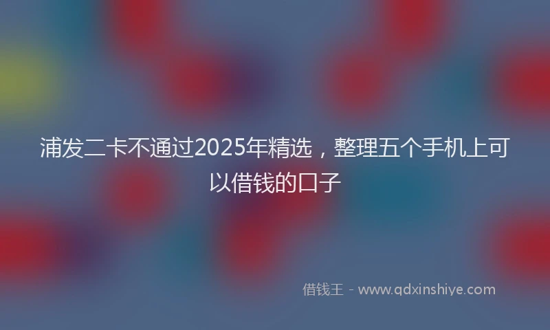 浦发二卡不通过2025年精选，整理五个手机上可以借钱的口子
