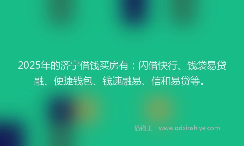 2025年的济宁借钱买房有：闪借快行、钱袋易贷融、便捷钱包、钱速融易、信和易贷等。
