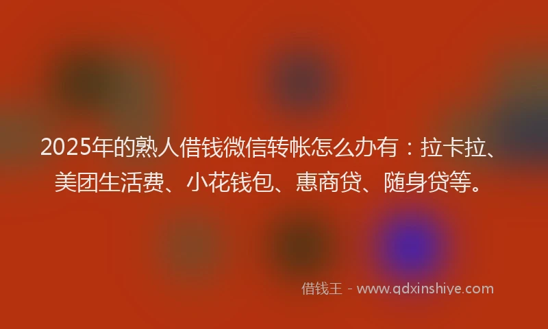 2025年的熟人借钱微信转帐怎么办有：拉卡拉、美团生活费、小花钱包、惠商贷、随身贷等。