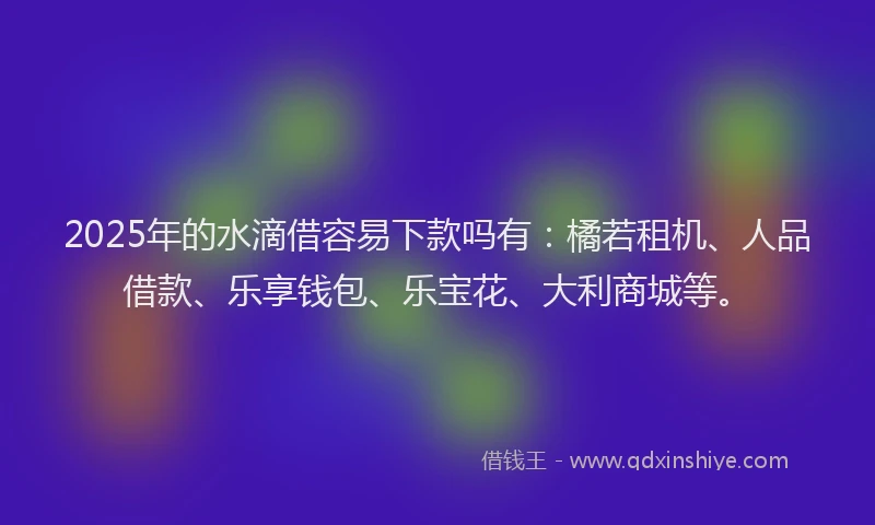 2025年的水滴借容易下款吗有：橘若租机、人品借款、乐享钱包、乐宝花、大利商城等。