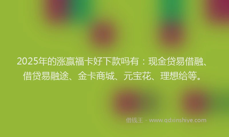 2025年的涨赢福卡好下款吗有：现金贷易借融、借贷易融途、金卡商城、元宝花、理想给等。
