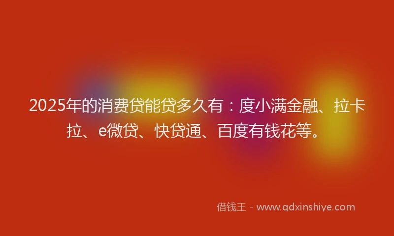 2025年的消费贷能贷多久有：度小满金融、拉卡拉、e微贷、快贷通、百度有钱花等。