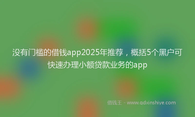 没有门槛的借钱app2025年推荐，概括5个黑户可快速办理小额贷款业务的app