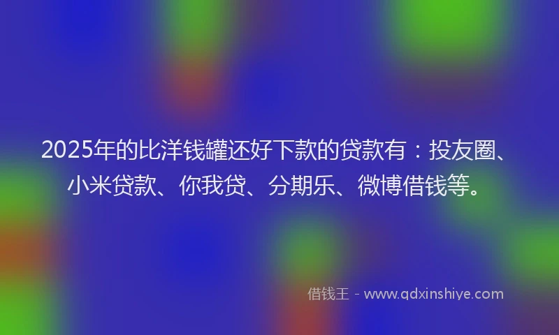 2025年的比洋钱罐还好下款的贷款有：投友圈、小米贷款、你我贷、分期乐、微博借钱等。