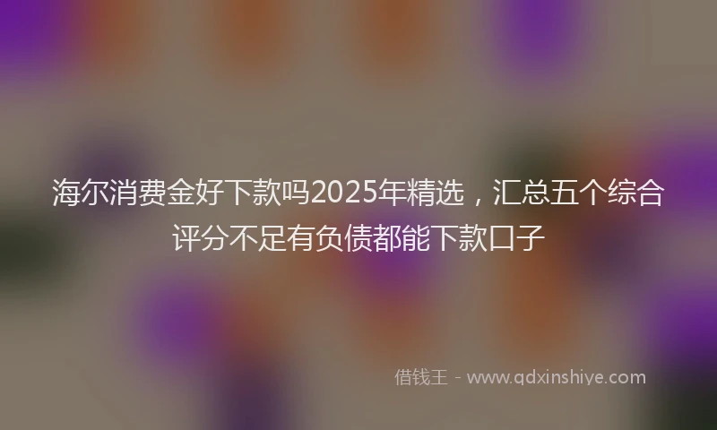 海尔消费金好下款吗2025年精选，汇总五个综合评分不足有负债都能下款口子