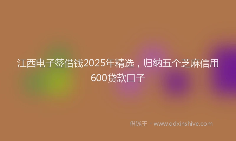 江西电子签借钱2025年精选，归纳五个芝麻信用600贷款口子