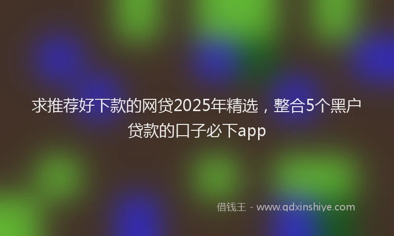 求推荐好下款的网贷2025年精选，整合5个黑户贷款的口子必下app