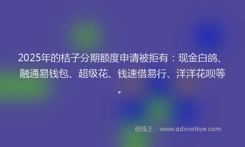 2025年的桔子分期额度申请被拒有：现金白鸽、融通易钱包、超级花、钱速借易行、洋洋花呗等。
