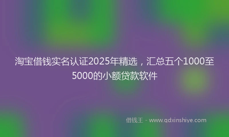 淘宝借钱实名认证2025年精选，汇总五个1000至5000的小额贷款软件