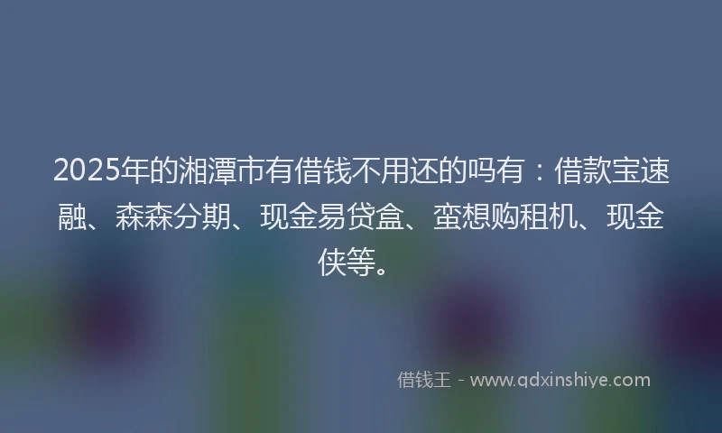 2025年的湘潭市有借钱不用还的吗有：借款宝速融、森森分期、现金易贷盒、蛮想购租机、现金侠等。