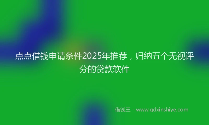 点点借钱申请条件2025年推荐，归纳五个无视评分的贷款软件