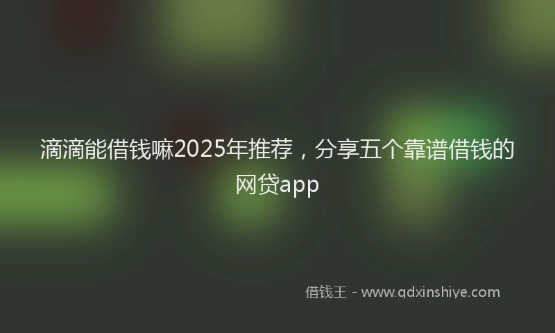 滴滴能借钱嘛2025年推荐，分享五个靠谱借钱的网贷app