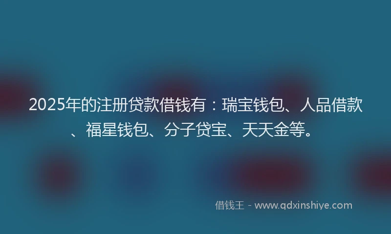2025年的注册贷款借钱有：瑞宝钱包、人品借款、福星钱包、分子贷宝、天天金等。