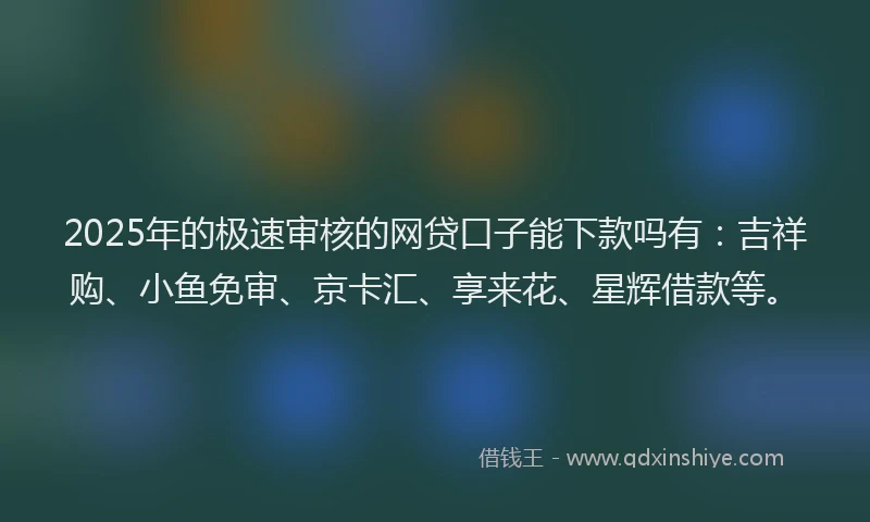 2025年的极速审核的网贷口子能下款吗有：吉祥购、小鱼免审、京卡汇、享来花、星辉借款等。