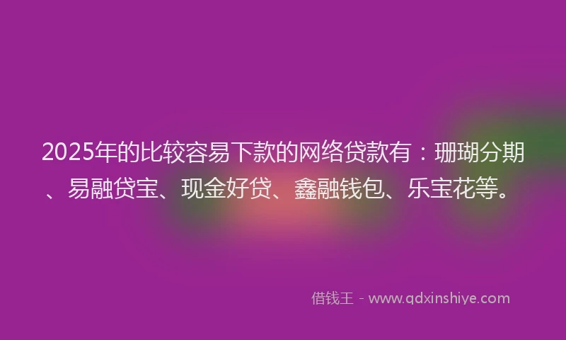 2025年的比较容易下款的网络贷款有：珊瑚分期、易融贷宝、现金好贷、鑫融钱包、乐宝花等。