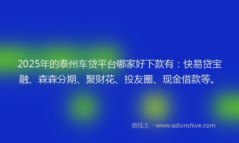 2025年的泰州车贷平台哪家好下款有：快易贷宝融、森森分期、聚财花、投友圈、现金借款等。