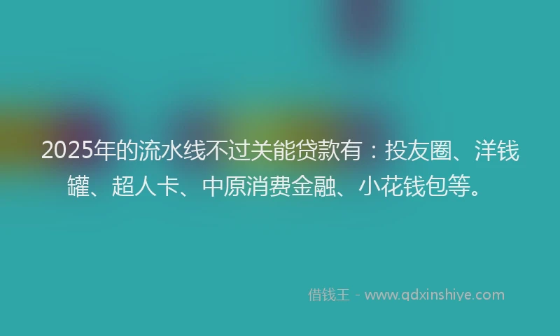 2025年的流水线不过关能贷款有：投友圈、洋钱罐、超人卡、中原消费金融、小花钱包等。