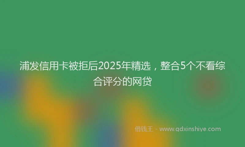 浦发信用卡被拒后2025年精选，整合5个不看综合评分的网贷