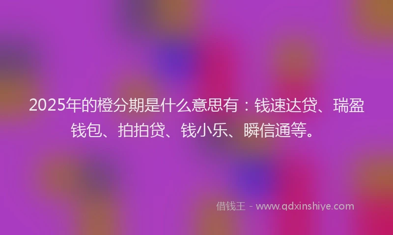 2025年的橙分期是什么意思有：钱速达贷、瑞盈钱包、拍拍贷、钱小乐、瞬信通等。
