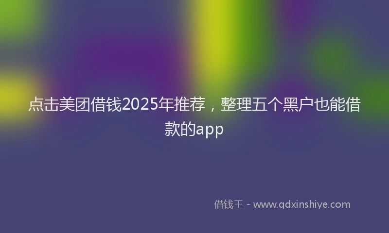 点击美团借钱2025年推荐，整理五个黑户也能借款的app