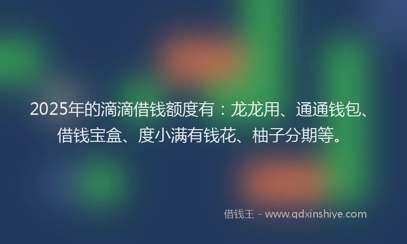 2025年的滴滴借钱额度有：龙龙用、通通钱包、借钱宝盒、度小满有钱花、柚子分期等。