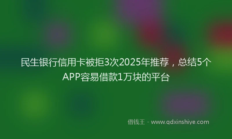民生银行信用卡被拒3次2025年推荐，总结5个APP容易借款1万块的平台