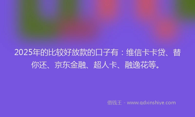 2025年的比较好放款的口子有：维信卡卡贷、替你还、京东金融、超人卡、融逸花等。