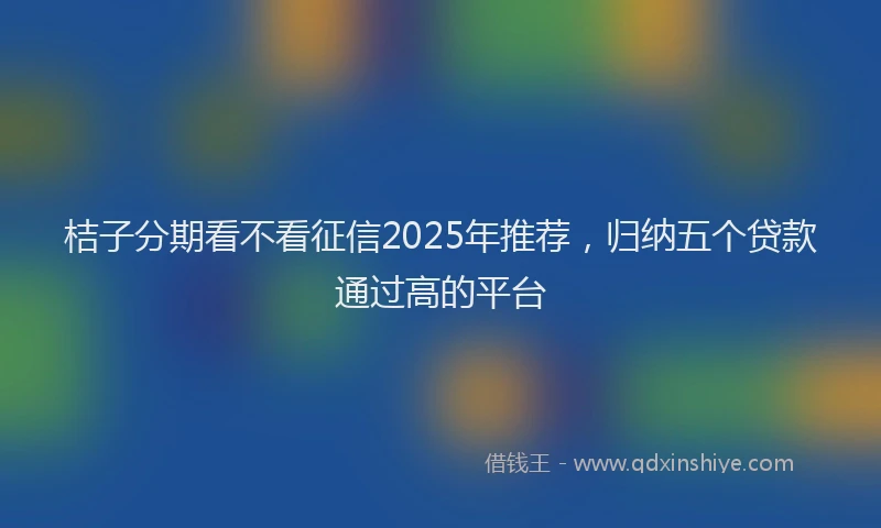 桔子分期看不看征信2025年推荐，归纳五个贷款通过高的平台