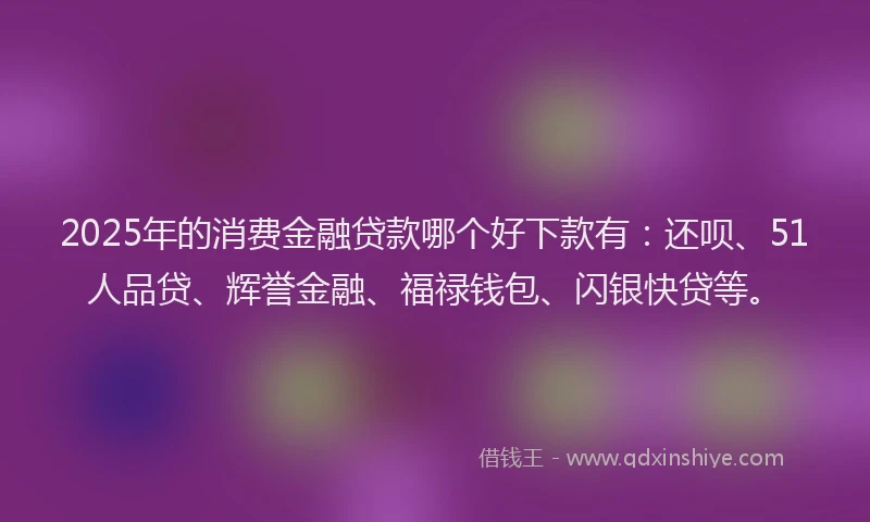 2025年的消费金融贷款哪个好下款有：还呗、51人品贷、辉誉金融、福禄钱包、闪银快贷等。