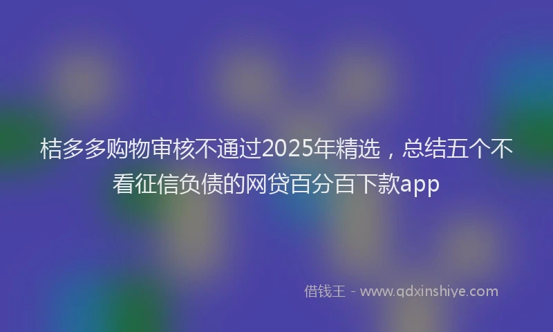 桔多多购物审核不通过2025年精选，总结五个不看征信负债的网贷百分百下款app