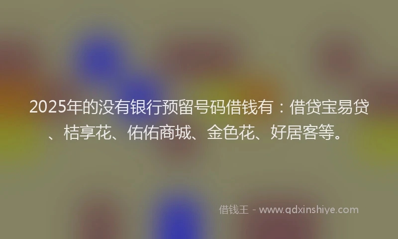 2025年的没有银行预留号码借钱有：借贷宝易贷、桔享花、佑佑商城、金色花、好居客等。