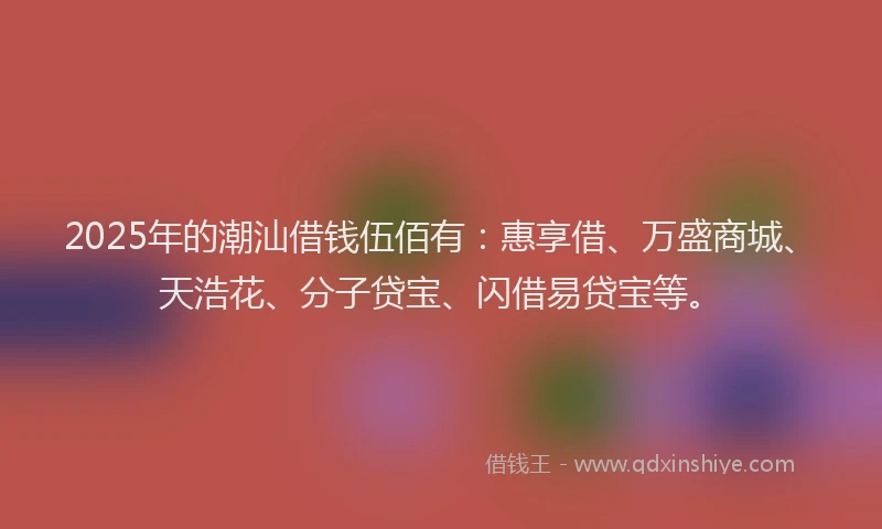 2025年的潮汕借钱伍佰有：惠享借、万盛商城、天浩花、分子贷宝、闪借易贷宝等。