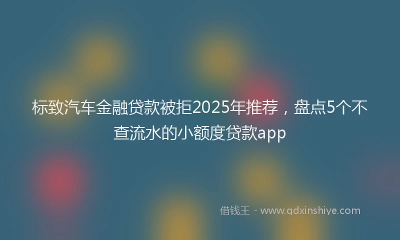 标致汽车金融贷款被拒2025年推荐，盘点5个不查流水的小额度贷款app
