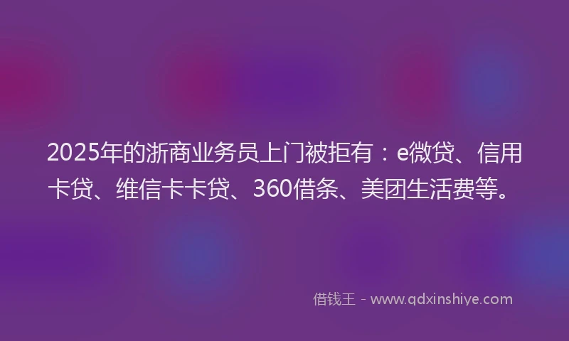 2025年的浙商业务员上门被拒有：e微贷、信用卡贷、维信卡卡贷、360借条、美团生活费等。
