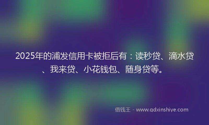 2025年的浦发信用卡被拒后有：读秒贷、滴水贷、我来贷、小花钱包、随身贷等。