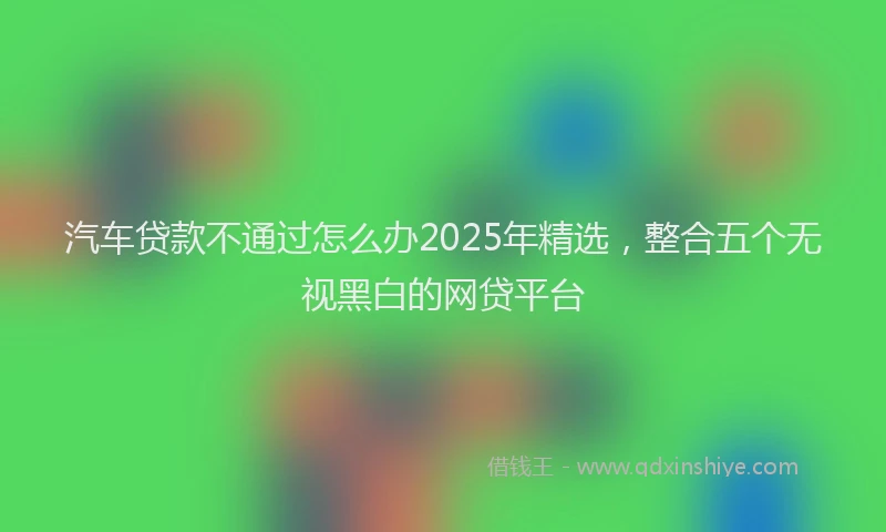 汽车贷款不通过怎么办2025年精选，整合五个无视黑白的网贷平台