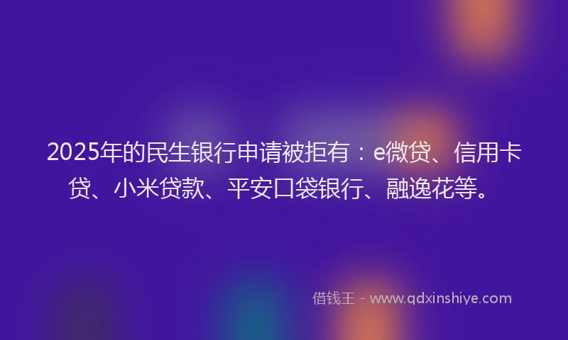 2025年的民生银行申请被拒有：e微贷、信用卡贷、小米贷款、平安口袋银行、融逸花等。