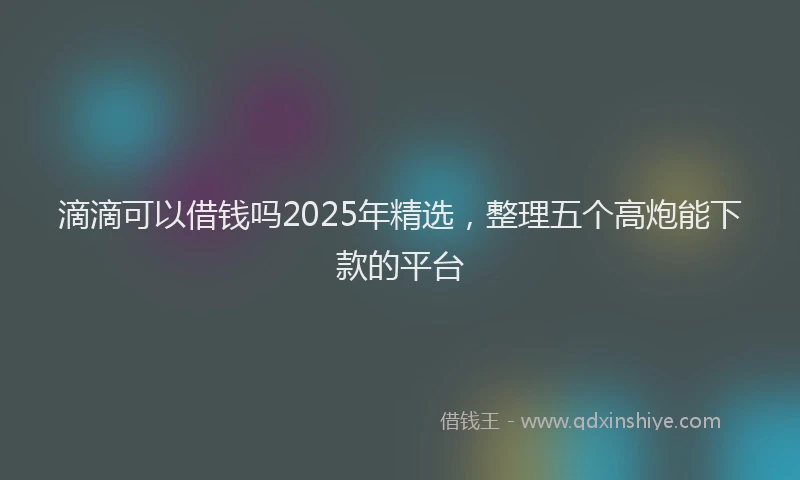 滴滴可以借钱吗2025年精选，整理五个高炮能下款的平台