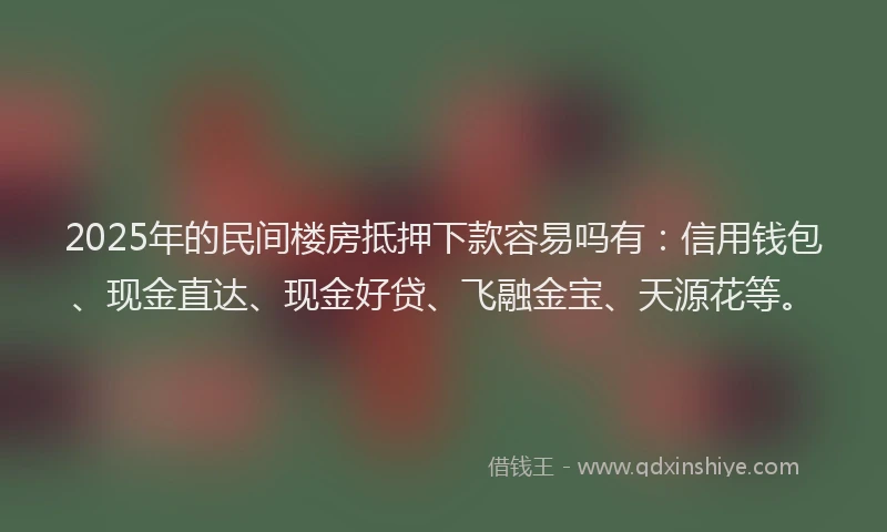 2025年的民间楼房抵押下款容易吗有：信用钱包、现金直达、现金好贷、飞融金宝、天源花等。